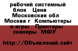 рабочий системный блок › Цена ­ 500 - Московская обл., Москва г. Компьютеры и игры » Принтеры, сканеры, МФУ   